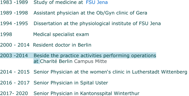 1983 -1989 	Study of medicine at    FSU Jena  1989 -1998 	Assistant physician at the Ob/Gyn clinic of Gera 1994 -1995 	Dissertation at the physiological institute of FSU Jena   1998      Medical specialist exam 2000 - 2014  Resident doctor in Berlin  2003 -2014  	Beside the practice activities performing operations  at Charité Berlin Campus Mitte  2014 - 2015 	Senior Physician at the women‘s clinic in Lutherstadt Wittenberg   2016 - 2017 	Senior Physician in Spital Uster   2017- 2020 	Senior Physician in Kantonsspital Winterthur