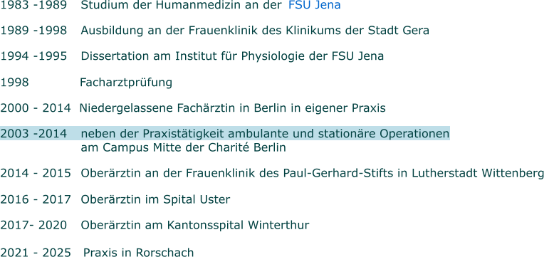 1983 -1989 	Studium der Humanmedizin an der     FSU Jena  1989 -1998 	Ausbildung an der Frauenklinik des Klinikums der Stadt Gera 1994 -1995 	Dissertation am Institut für Physiologie der FSU Jena   1998      Facharztprüfung 2000 - 2014  Niedergelassene Fachärztin in Berlin in eigener Praxis  2003 -2014  	neben der Praxistätigkeit ambulante und stationäre Operationen      	am Campus Mitte der Charité Berlin   2014 - 2015 	Oberärztin an der Frauenklinik des Paul-Gerhard-Stifts in Lutherstadt Wittenberg   2016 - 2017 	Oberärztin im Spital Uster   2017- 2020 	Oberärztin am Kantonsspital Winterthur  2021 - 2025   Praxis in Rorschach